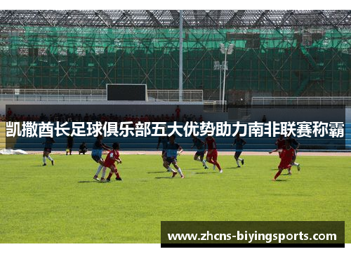 凯撒酋长足球俱乐部五大优势助力南非联赛称霸