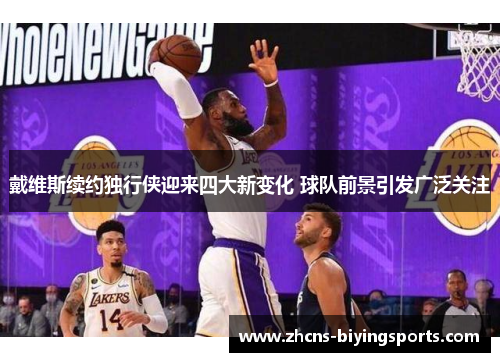 戴维斯续约独行侠迎来四大新变化 球队前景引发广泛关注