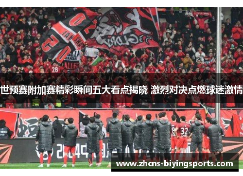 世预赛附加赛精彩瞬间五大看点揭晓 激烈对决点燃球迷激情