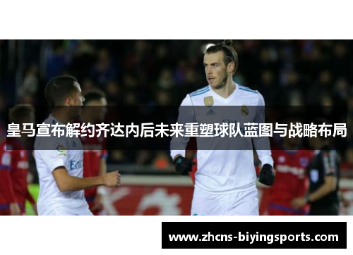 皇马宣布解约齐达内后未来重塑球队蓝图与战略布局
